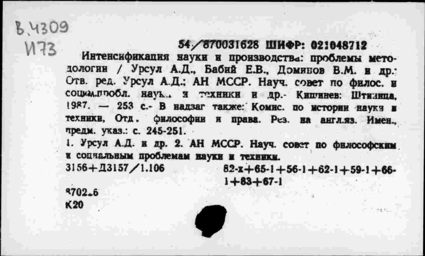 ﻿Ь.чгоэ

54/^70031628 ШИФР: 023048712
Интенсификация науки и производств«: проблемы методологии / Урсул А.Д., Бабий ЕЛ., Дэминов В.М. и др.-Отв. ред. Урсул А.Д.; АН МССР. Науч, совет по филос. и социм.пообл. наук., з техники и др.- Кишинев: Штизипа, 1987. — 253 с.- В надзаг также: Комис, по истории науки в техники, Отд. философии я права. Рез. на англ.яз. Имен., предм. указ.: с. 245-251.
I. Урсул А.Д. и др. 2. АН МССР. Науч, совет по философским в социальным проблемам науки и техники.
3156+Д3157/1.106	82-Х+65-1 +56-1+62-1+59-1 +66-
1+83+67-1
’702.6